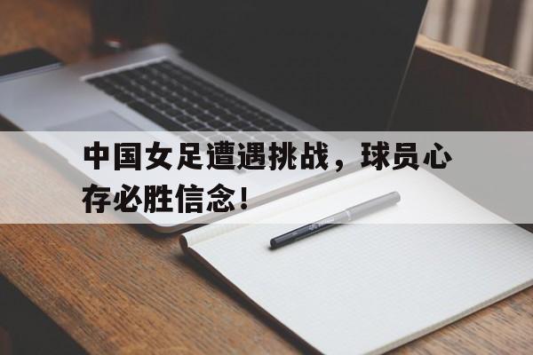 中国女足遭遇挑战，球员心存必胜信念！的简单介绍