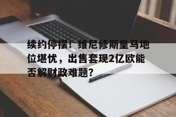 开云体育登录-续约停摆！维尼修斯皇马地位堪忧，出售套现2亿欧能否解财政难题？的简单介绍