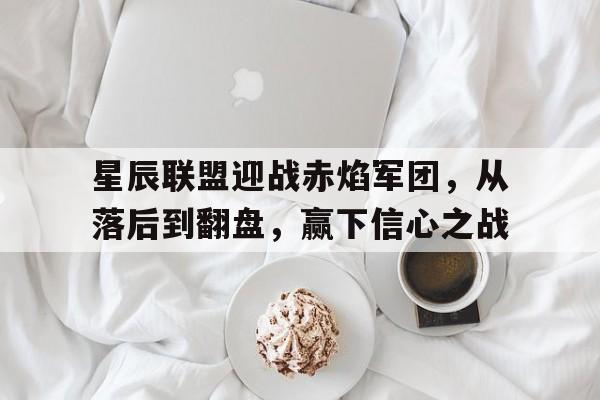 开云体育电脑版-星辰联盟迎战赤焰军团，从落后到翻盘，赢下信心之战(赤焰军主帅林燮)